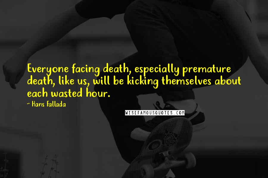 Hans Fallada Quotes: Everyone facing death, especially premature death, like us, will be kicking themselves about each wasted hour.