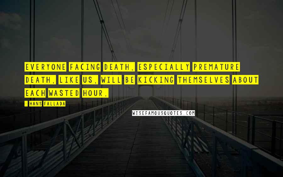 Hans Fallada Quotes: Everyone facing death, especially premature death, like us, will be kicking themselves about each wasted hour.