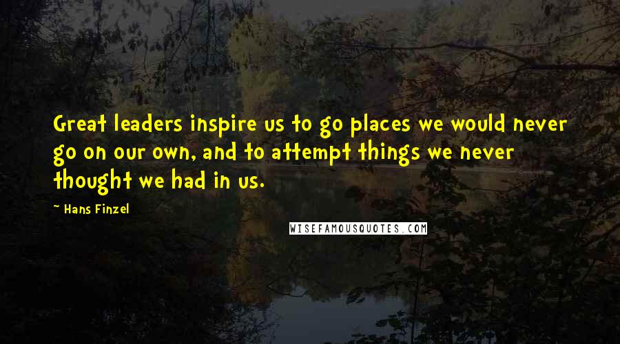 Hans Finzel Quotes: Great leaders inspire us to go places we would never go on our own, and to attempt things we never thought we had in us.