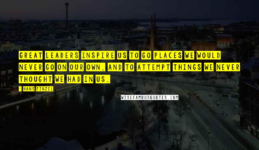 Hans Finzel Quotes: Great leaders inspire us to go places we would never go on our own, and to attempt things we never thought we had in us.