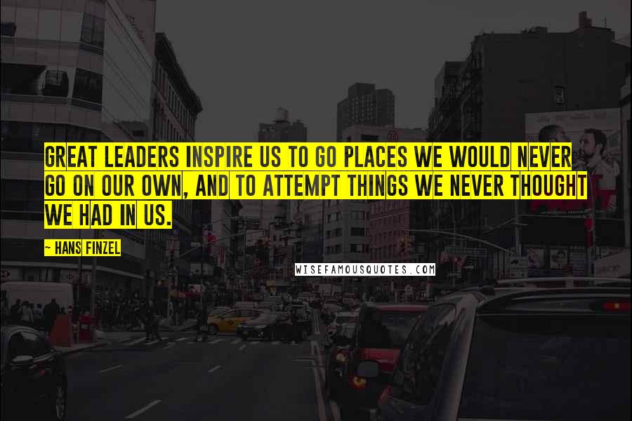 Hans Finzel Quotes: Great leaders inspire us to go places we would never go on our own, and to attempt things we never thought we had in us.