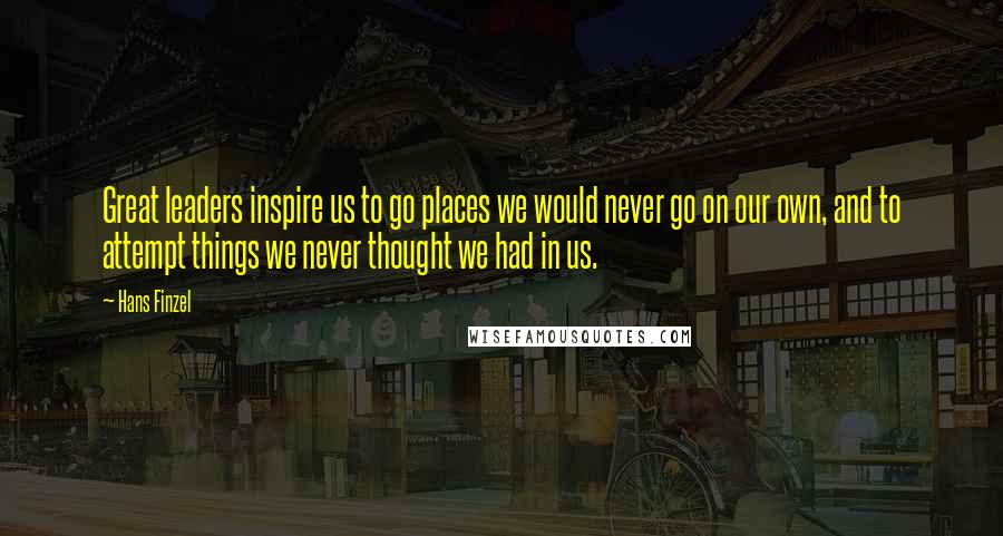 Hans Finzel Quotes: Great leaders inspire us to go places we would never go on our own, and to attempt things we never thought we had in us.