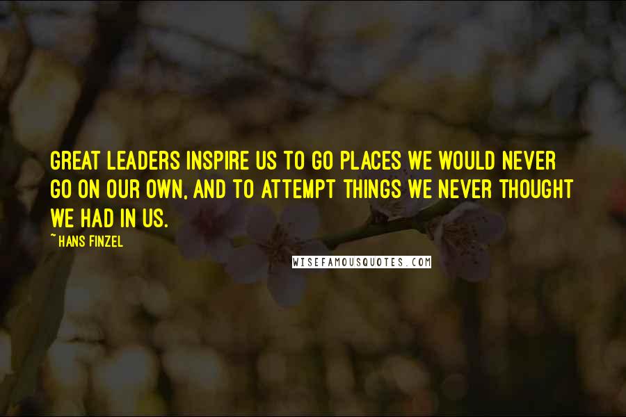 Hans Finzel Quotes: Great leaders inspire us to go places we would never go on our own, and to attempt things we never thought we had in us.