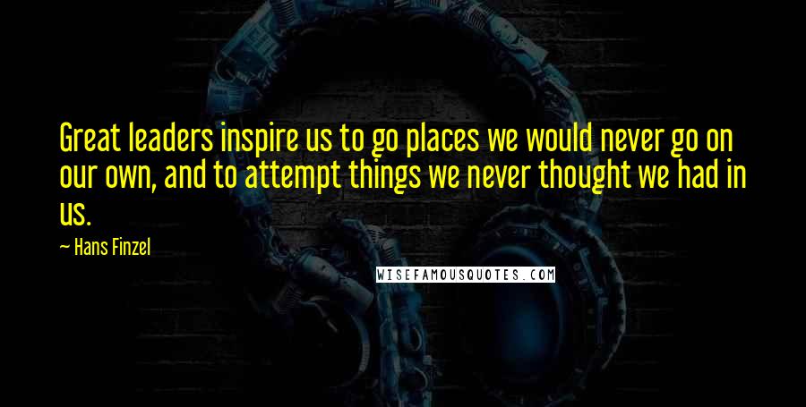 Hans Finzel Quotes: Great leaders inspire us to go places we would never go on our own, and to attempt things we never thought we had in us.