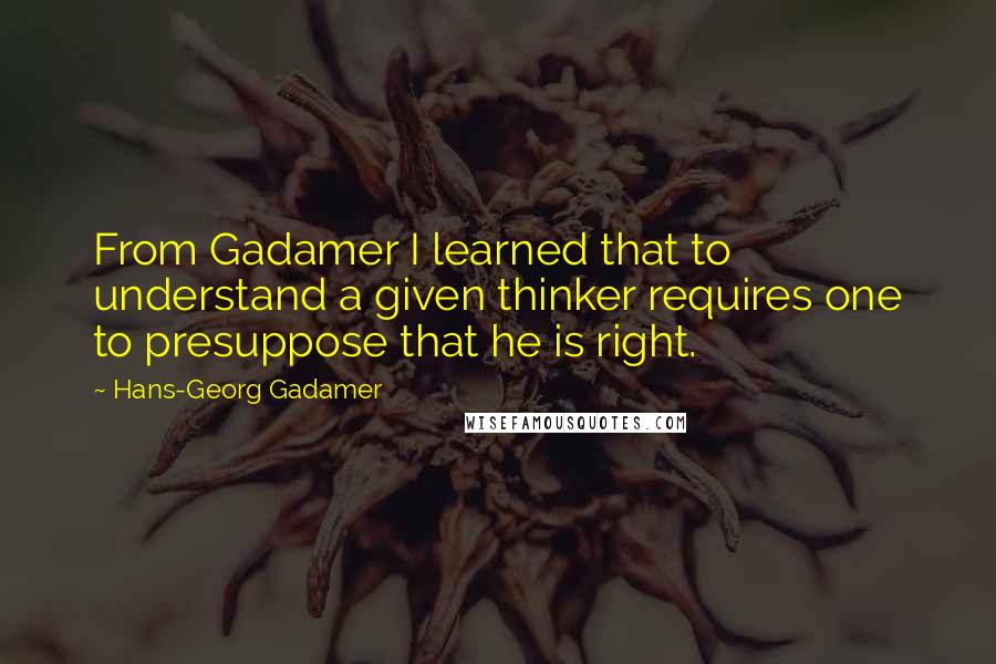 Hans-Georg Gadamer Quotes: From Gadamer I learned that to understand a given thinker requires one to presuppose that he is right.