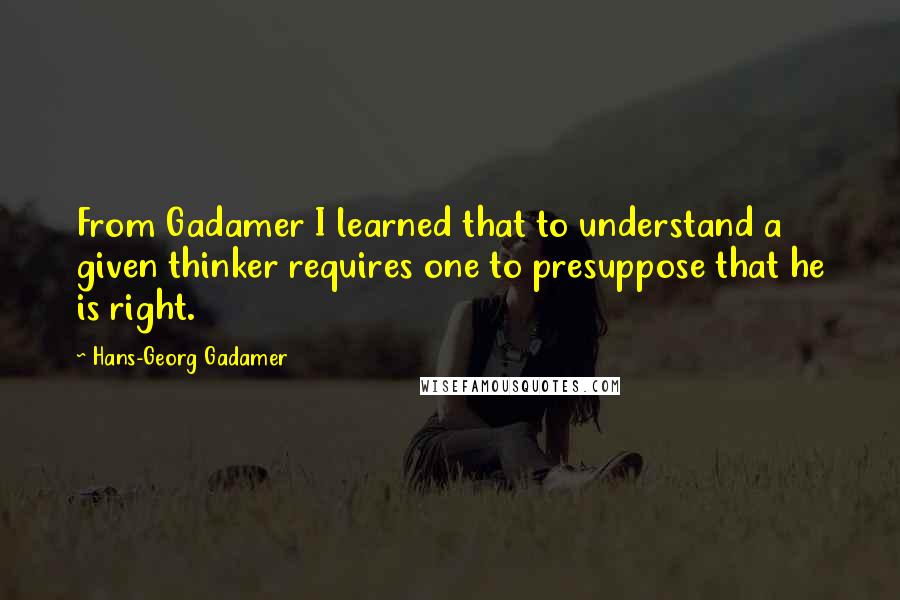 Hans-Georg Gadamer Quotes: From Gadamer I learned that to understand a given thinker requires one to presuppose that he is right.