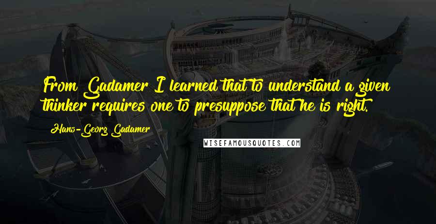 Hans-Georg Gadamer Quotes: From Gadamer I learned that to understand a given thinker requires one to presuppose that he is right.