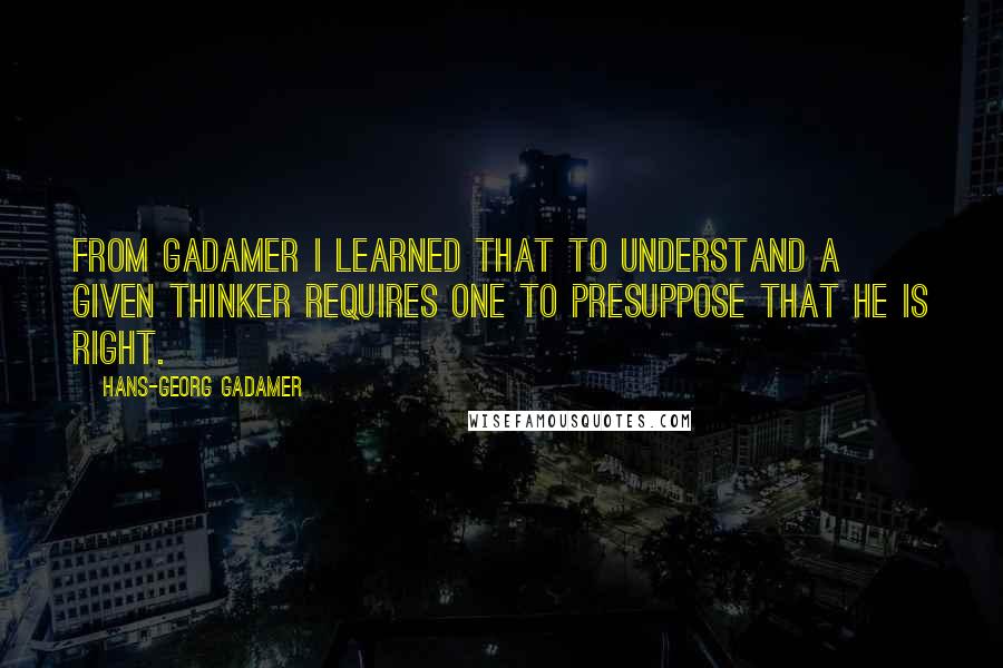 Hans-Georg Gadamer Quotes: From Gadamer I learned that to understand a given thinker requires one to presuppose that he is right.