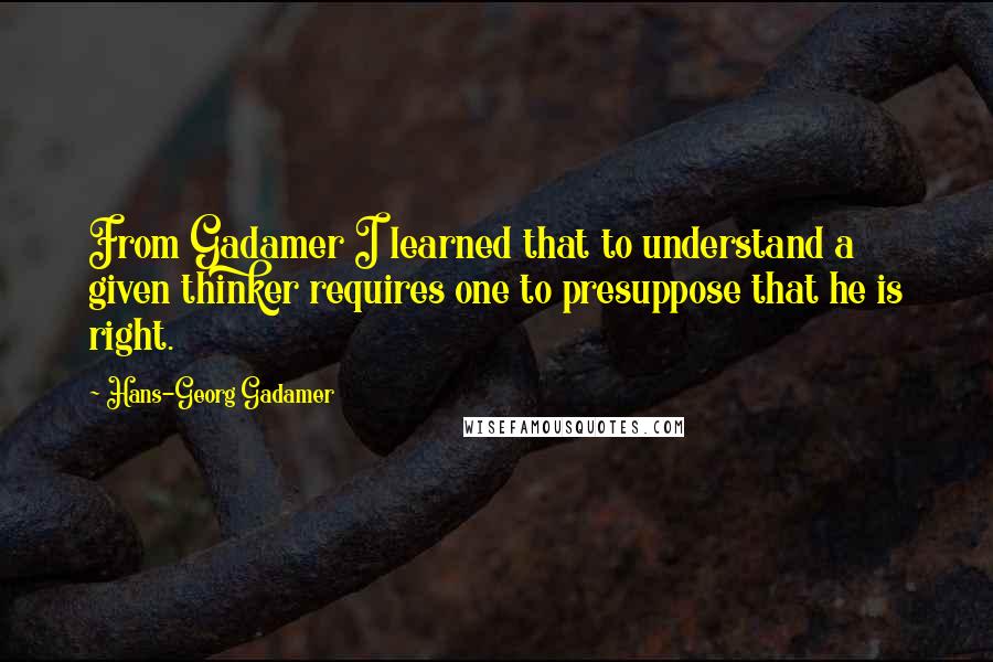 Hans-Georg Gadamer Quotes: From Gadamer I learned that to understand a given thinker requires one to presuppose that he is right.