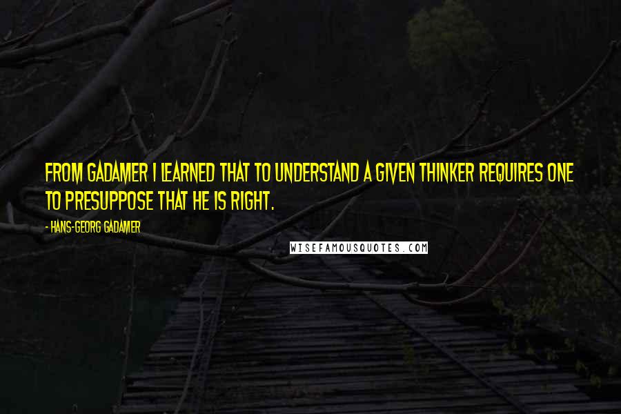 Hans-Georg Gadamer Quotes: From Gadamer I learned that to understand a given thinker requires one to presuppose that he is right.