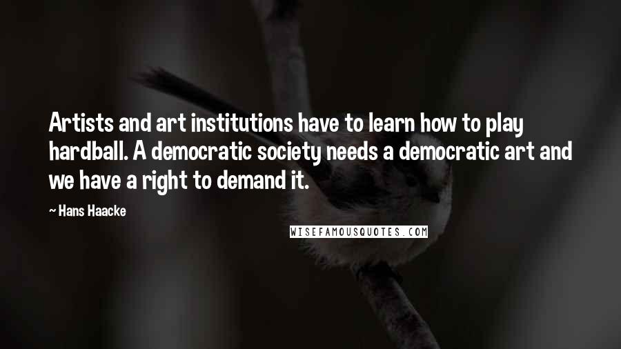 Hans Haacke Quotes: Artists and art institutions have to learn how to play hardball. A democratic society needs a democratic art and we have a right to demand it.