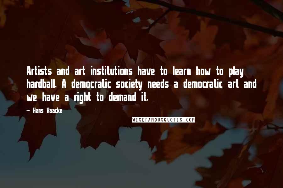 Hans Haacke Quotes: Artists and art institutions have to learn how to play hardball. A democratic society needs a democratic art and we have a right to demand it.