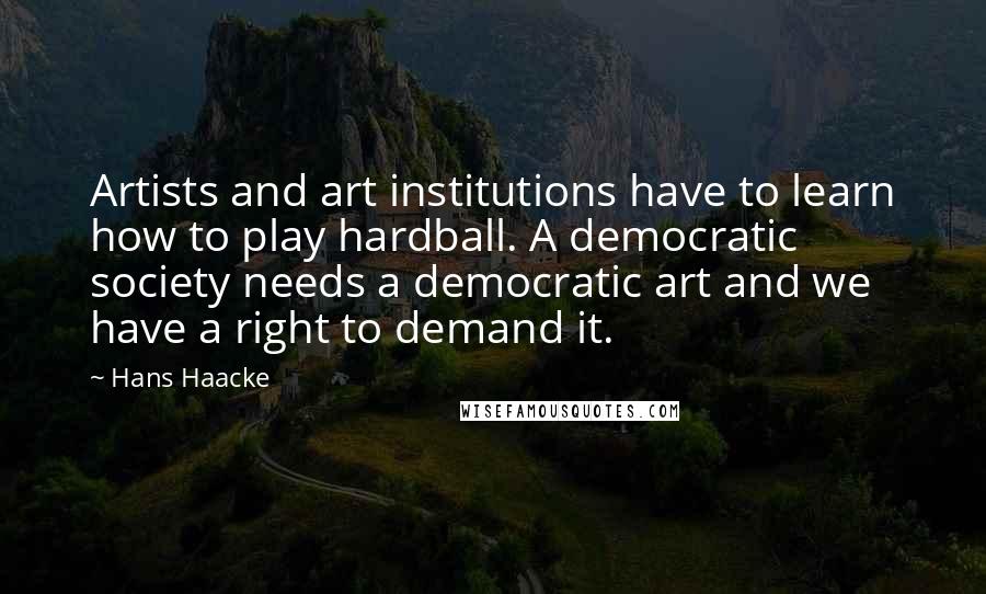 Hans Haacke Quotes: Artists and art institutions have to learn how to play hardball. A democratic society needs a democratic art and we have a right to demand it.