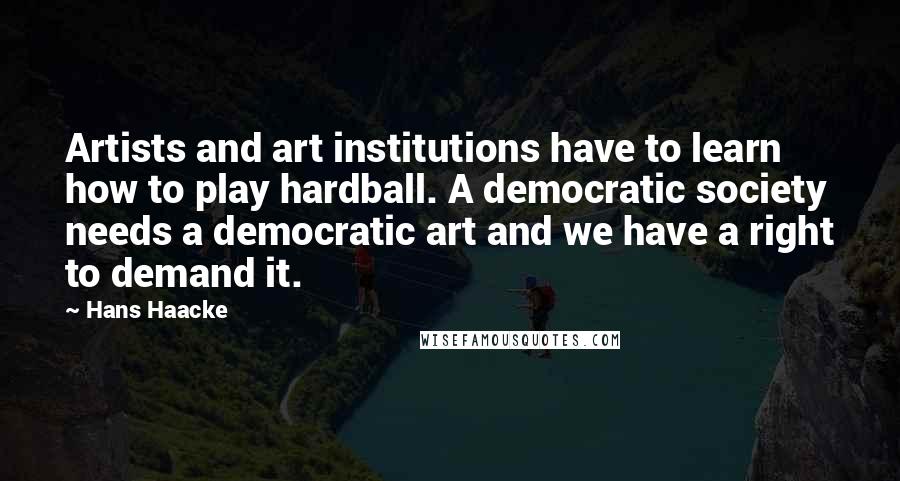 Hans Haacke Quotes: Artists and art institutions have to learn how to play hardball. A democratic society needs a democratic art and we have a right to demand it.