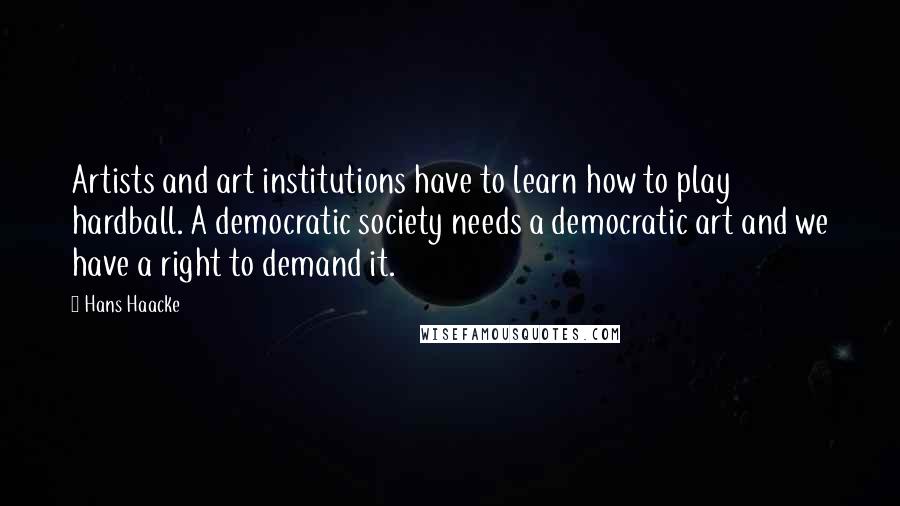 Hans Haacke Quotes: Artists and art institutions have to learn how to play hardball. A democratic society needs a democratic art and we have a right to demand it.