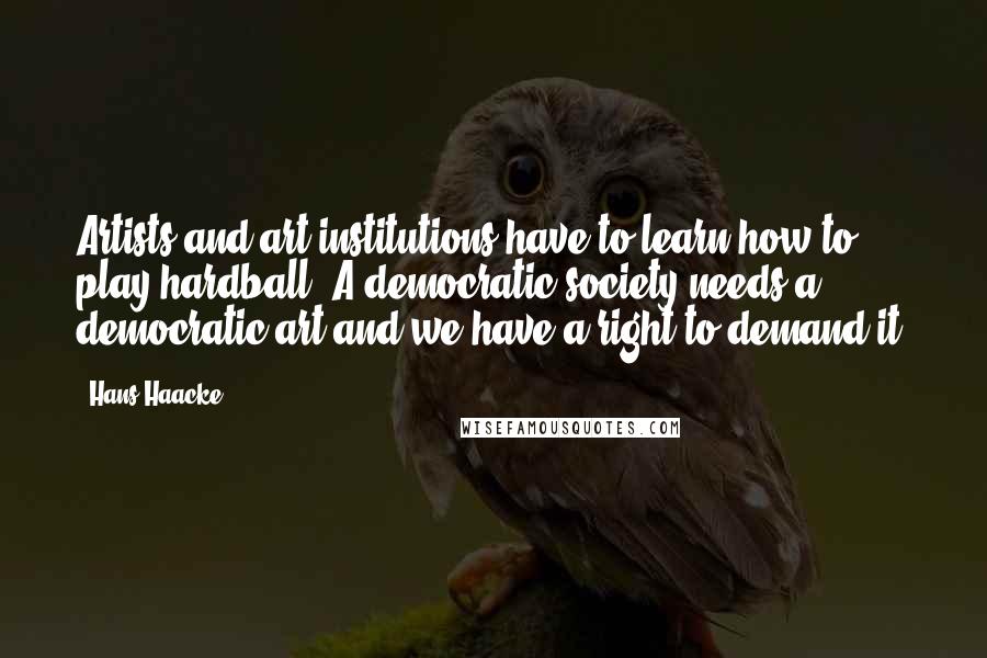 Hans Haacke Quotes: Artists and art institutions have to learn how to play hardball. A democratic society needs a democratic art and we have a right to demand it.