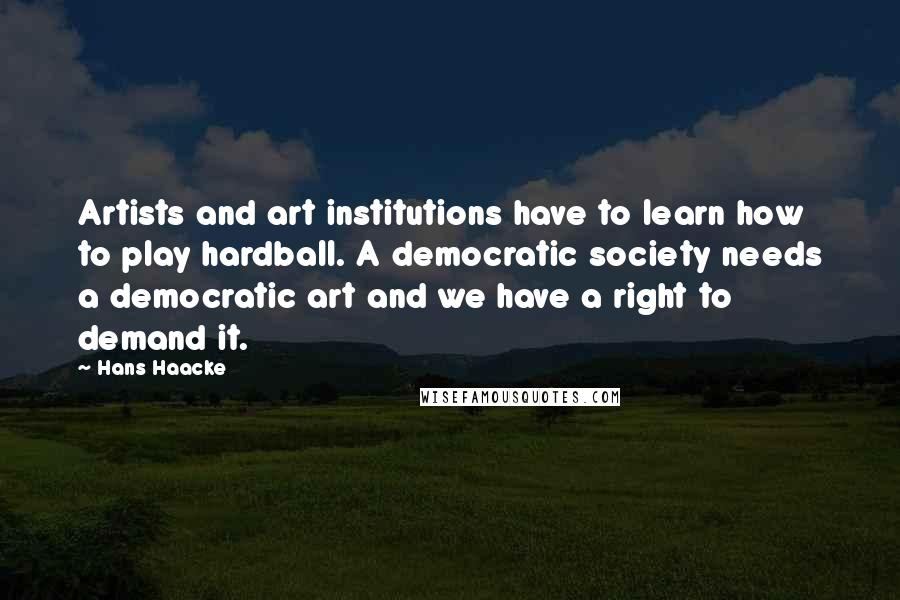 Hans Haacke Quotes: Artists and art institutions have to learn how to play hardball. A democratic society needs a democratic art and we have a right to demand it.