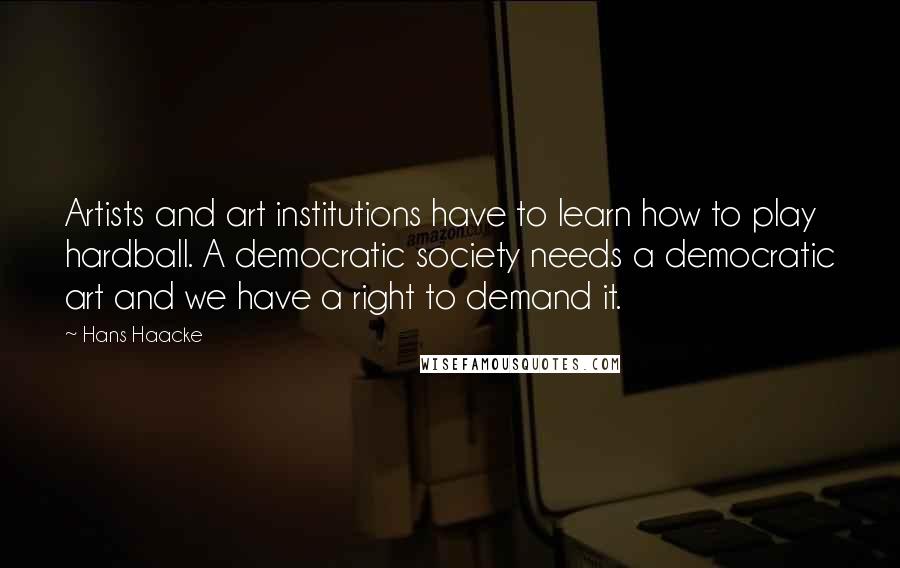 Hans Haacke Quotes: Artists and art institutions have to learn how to play hardball. A democratic society needs a democratic art and we have a right to demand it.