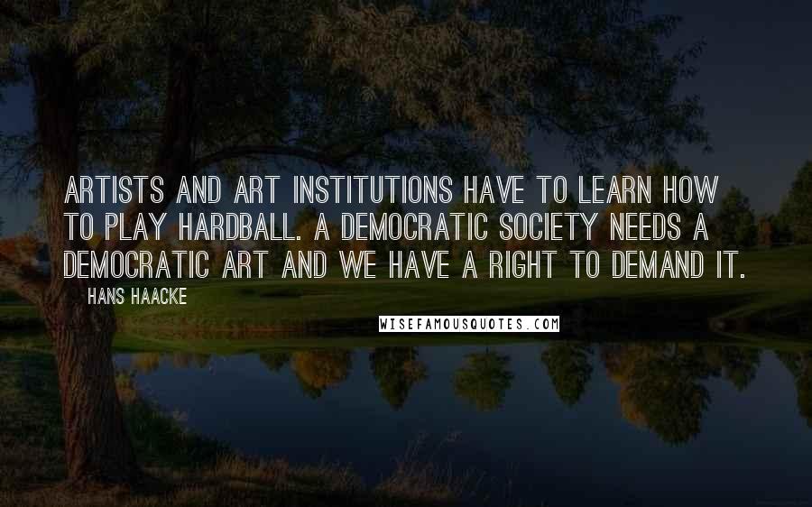 Hans Haacke Quotes: Artists and art institutions have to learn how to play hardball. A democratic society needs a democratic art and we have a right to demand it.