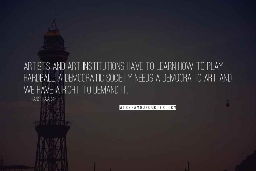 Hans Haacke Quotes: Artists and art institutions have to learn how to play hardball. A democratic society needs a democratic art and we have a right to demand it.