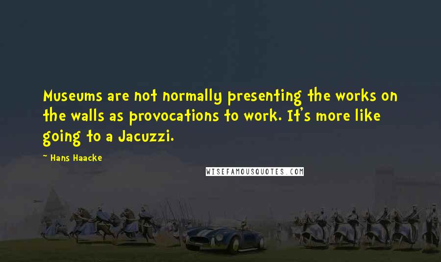 Hans Haacke Quotes: Museums are not normally presenting the works on the walls as provocations to work. It's more like going to a Jacuzzi.
