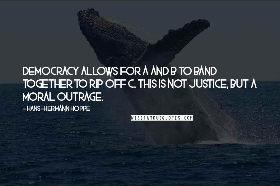 Hans-Hermann Hoppe Quotes: Democracy allows for A and B to band together to rip off C. This is not justice, but a moral outrage.