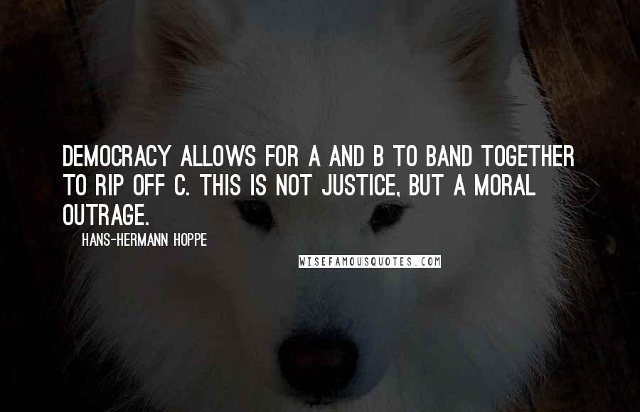 Hans-Hermann Hoppe Quotes: Democracy allows for A and B to band together to rip off C. This is not justice, but a moral outrage.