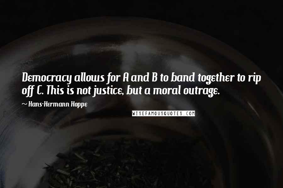 Hans-Hermann Hoppe Quotes: Democracy allows for A and B to band together to rip off C. This is not justice, but a moral outrage.
