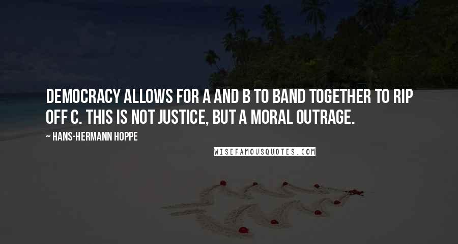 Hans-Hermann Hoppe Quotes: Democracy allows for A and B to band together to rip off C. This is not justice, but a moral outrage.