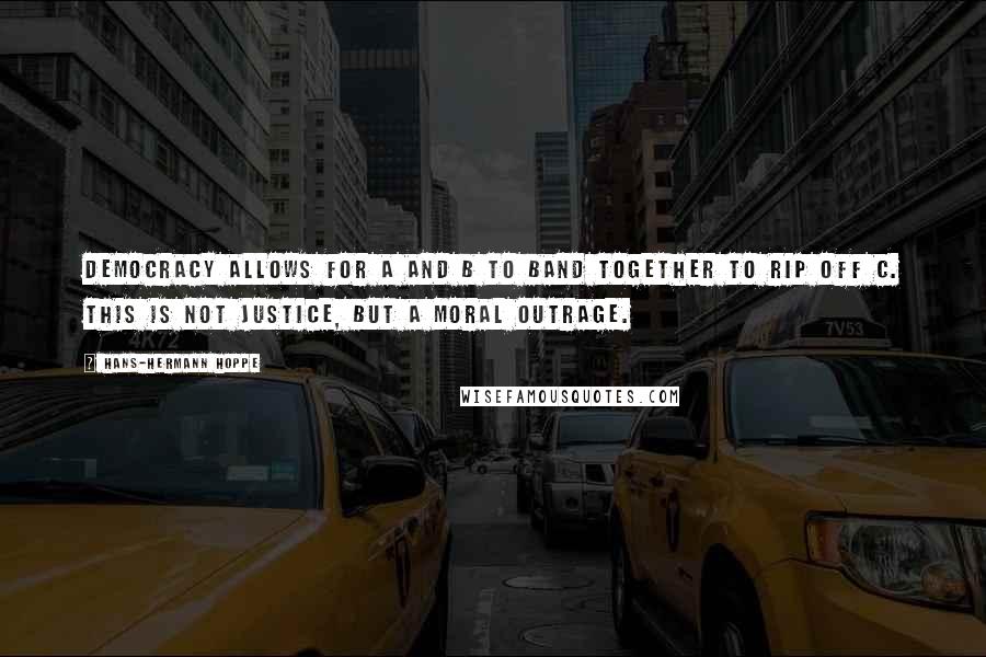 Hans-Hermann Hoppe Quotes: Democracy allows for A and B to band together to rip off C. This is not justice, but a moral outrage.