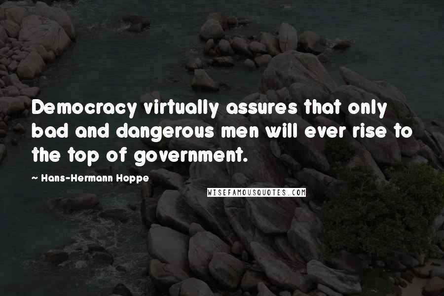 Hans-Hermann Hoppe Quotes: Democracy virtually assures that only bad and dangerous men will ever rise to the top of government.