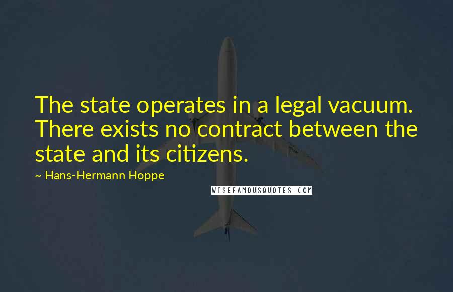 Hans-Hermann Hoppe Quotes: The state operates in a legal vacuum. There exists no contract between the state and its citizens.