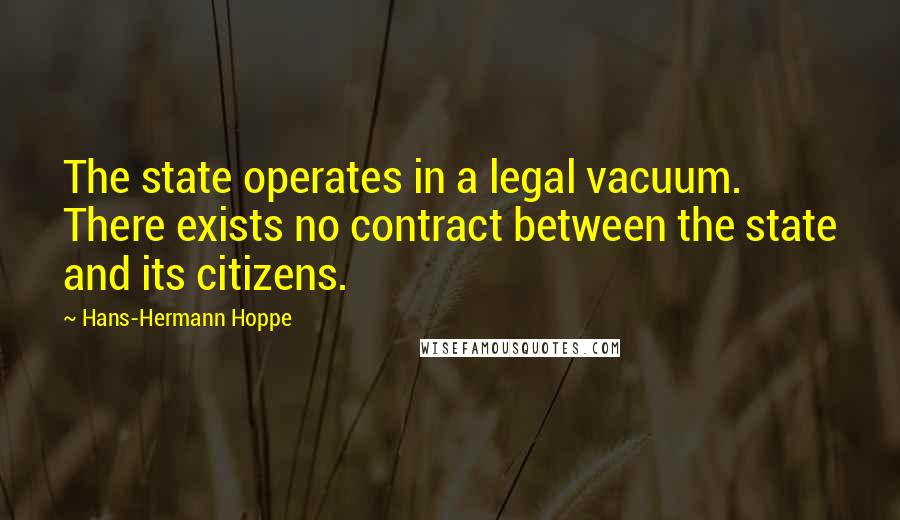 Hans-Hermann Hoppe Quotes: The state operates in a legal vacuum. There exists no contract between the state and its citizens.