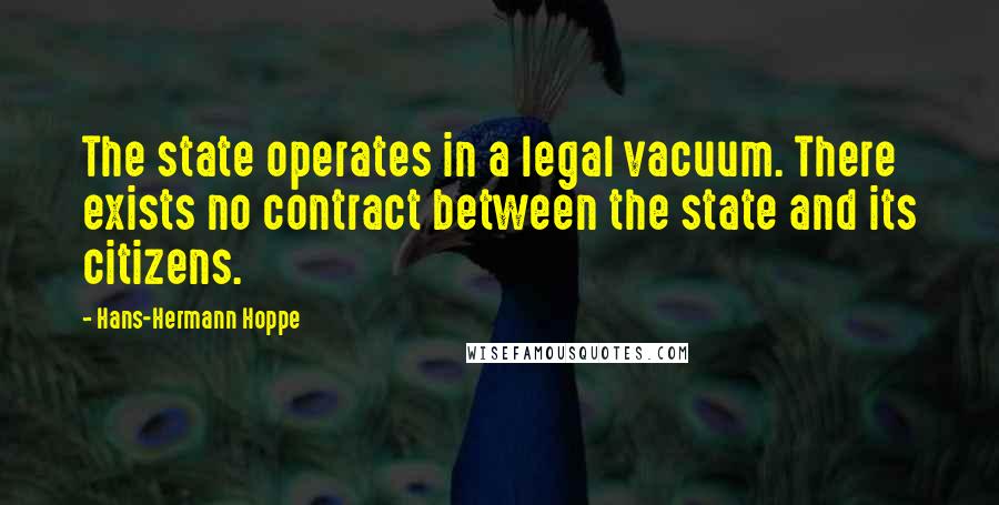 Hans-Hermann Hoppe Quotes: The state operates in a legal vacuum. There exists no contract between the state and its citizens.