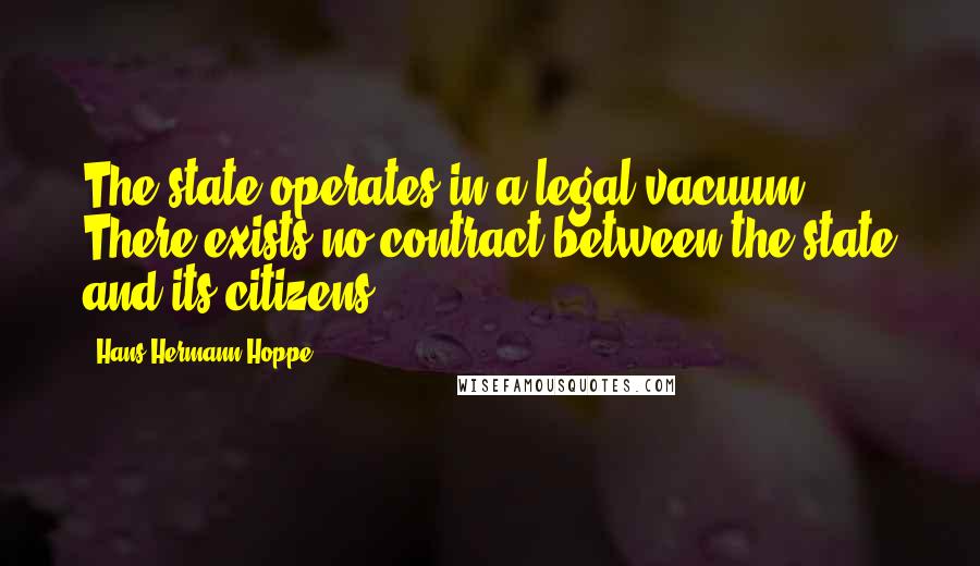 Hans-Hermann Hoppe Quotes: The state operates in a legal vacuum. There exists no contract between the state and its citizens.