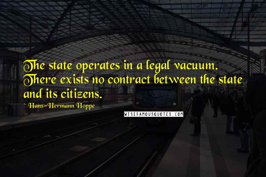 Hans-Hermann Hoppe Quotes: The state operates in a legal vacuum. There exists no contract between the state and its citizens.