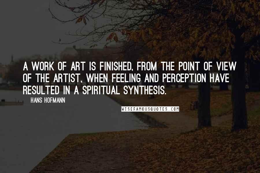 Hans Hofmann Quotes: A work of art is finished, from the point of view of the artist, when feeling and perception have resulted in a spiritual synthesis.