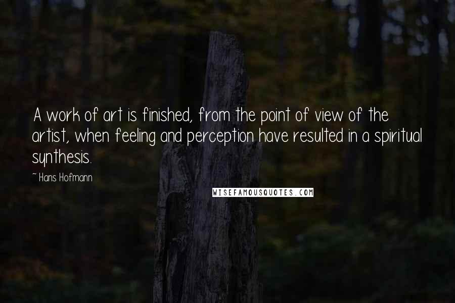 Hans Hofmann Quotes: A work of art is finished, from the point of view of the artist, when feeling and perception have resulted in a spiritual synthesis.