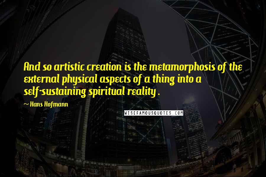 Hans Hofmann Quotes: And so artistic creation is the metamorphosis of the external physical aspects of a thing into a self-sustaining spiritual reality .