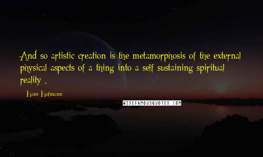 Hans Hofmann Quotes: And so artistic creation is the metamorphosis of the external physical aspects of a thing into a self-sustaining spiritual reality .