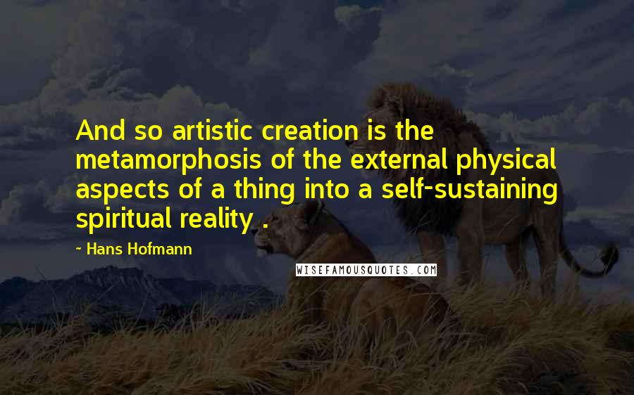 Hans Hofmann Quotes: And so artistic creation is the metamorphosis of the external physical aspects of a thing into a self-sustaining spiritual reality .