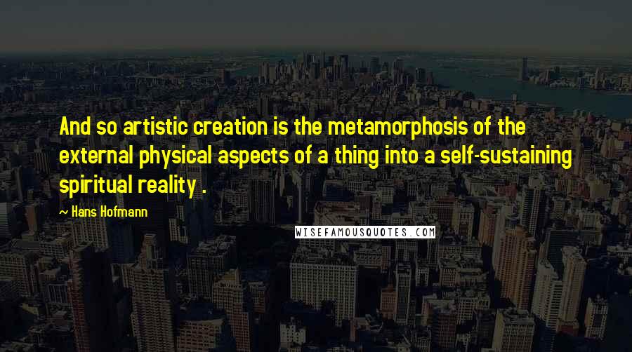 Hans Hofmann Quotes: And so artistic creation is the metamorphosis of the external physical aspects of a thing into a self-sustaining spiritual reality .