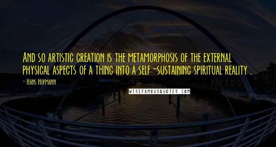 Hans Hofmann Quotes: And so artistic creation is the metamorphosis of the external physical aspects of a thing into a self-sustaining spiritual reality .