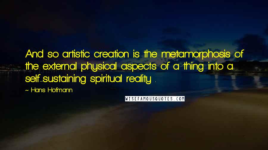 Hans Hofmann Quotes: And so artistic creation is the metamorphosis of the external physical aspects of a thing into a self-sustaining spiritual reality .