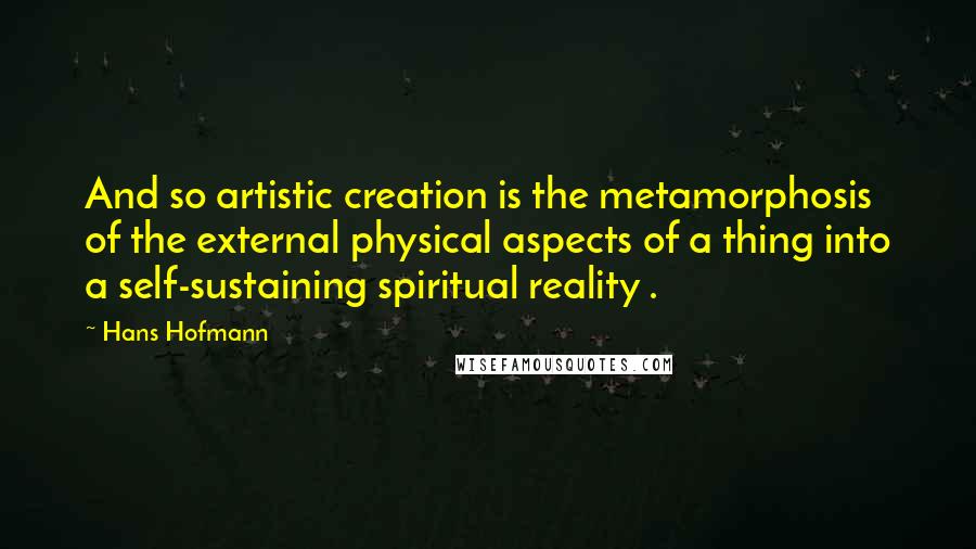 Hans Hofmann Quotes: And so artistic creation is the metamorphosis of the external physical aspects of a thing into a self-sustaining spiritual reality .