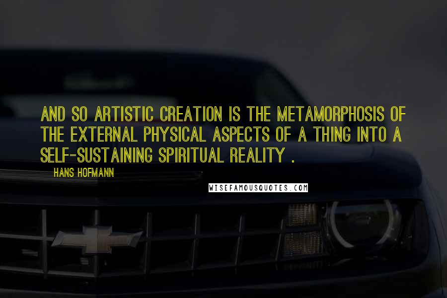 Hans Hofmann Quotes: And so artistic creation is the metamorphosis of the external physical aspects of a thing into a self-sustaining spiritual reality .