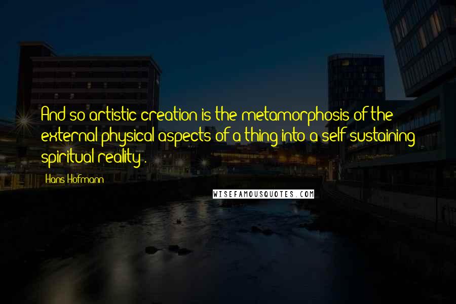 Hans Hofmann Quotes: And so artistic creation is the metamorphosis of the external physical aspects of a thing into a self-sustaining spiritual reality .