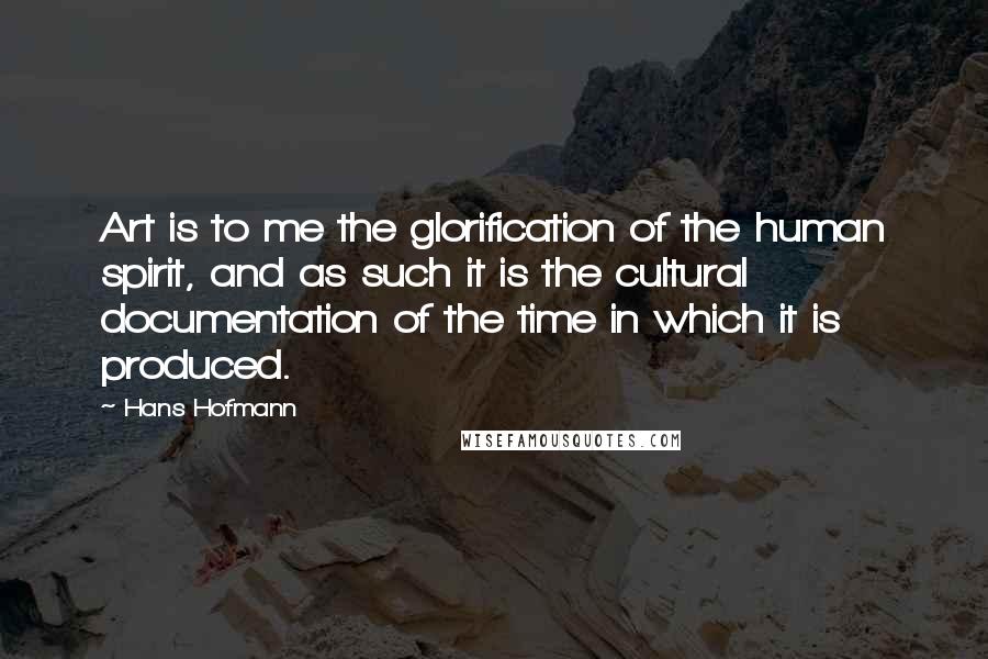 Hans Hofmann Quotes: Art is to me the glorification of the human spirit, and as such it is the cultural documentation of the time in which it is produced.