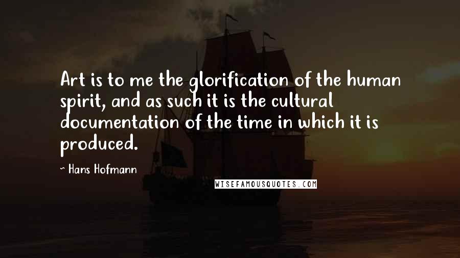 Hans Hofmann Quotes: Art is to me the glorification of the human spirit, and as such it is the cultural documentation of the time in which it is produced.