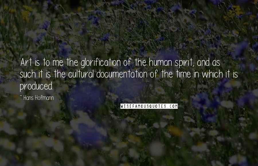 Hans Hofmann Quotes: Art is to me the glorification of the human spirit, and as such it is the cultural documentation of the time in which it is produced.